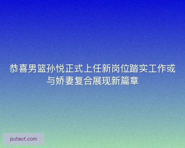 恭喜男篮孙悦正式上任新岗位踏实工作或与娇妻复合展现新篇章 恭喜男篮孙悦正式上任新岗位踏实工作或与娇妻复合展现新篇章