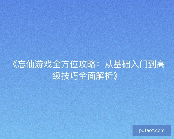 《忘仙游戏全方位攻略：从基础入门到高级技巧全面解析》