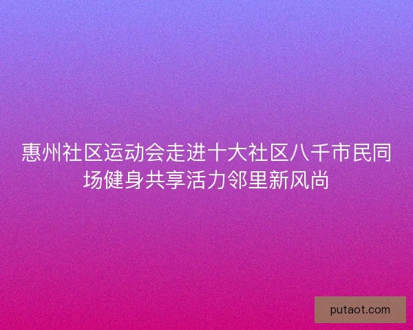 惠州社区运动会走进十大社区八千市民同场健身共享活力邻里新风尚
