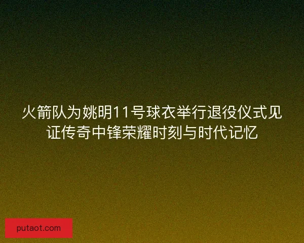 火箭队为姚明11号球衣举行退役仪式见证传奇中锋荣耀时刻与时代记忆