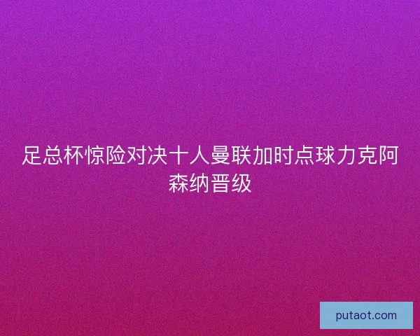 足总杯惊险对决十人曼联加时点球力克阿森纳晋级