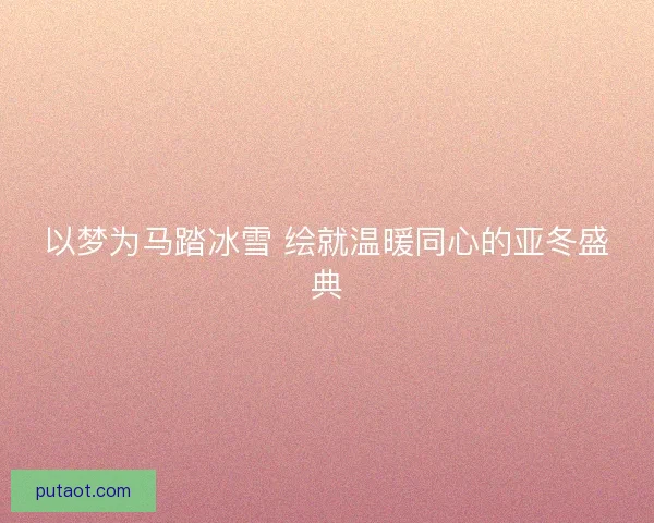 以梦为马踏冰雪 绘就温暖同心的亚冬盛典