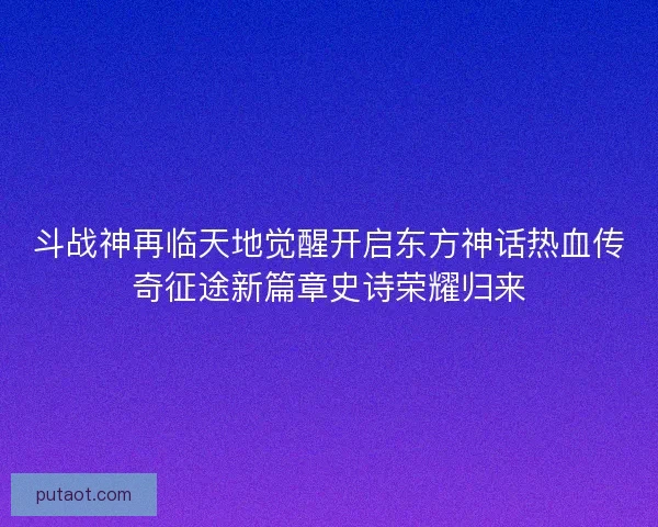 斗战神再临天地觉醒开启东方神话热血传奇征途新篇章史诗荣耀归来