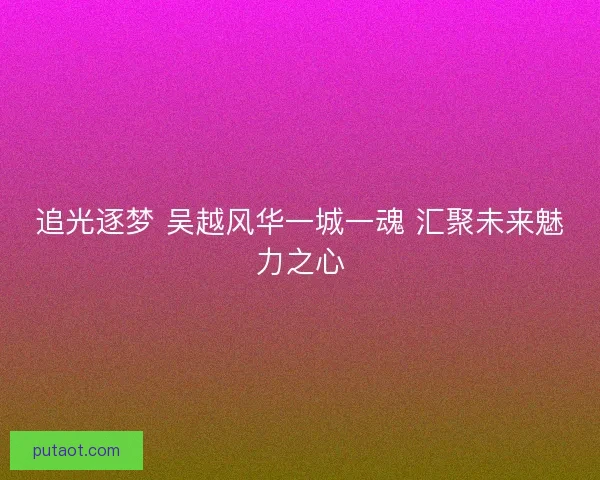 追光逐梦 吴越风华一城一魂 汇聚未来魅力之心 追光逐梦 吴越风华一城一魂 汇聚未来魅力之心