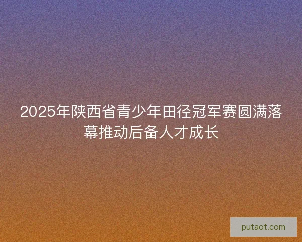 2025年陕西省青少年田径冠军赛圆满落幕推动后备人才成长