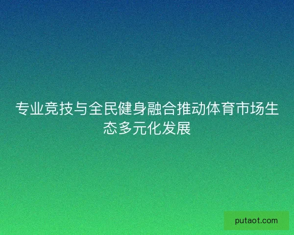 专业竞技与全民健身融合推动体育市场生态多元化发展 专业竞技与全民健身融合推动体育市场生态多元化发展