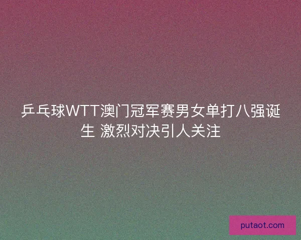 乒乓球WTT澳门冠军赛男女单打八强诞生 激烈对决引人关注
