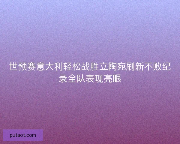 世预赛意大利轻松战胜立陶宛刷新不败纪录全队表现亮眼 世预赛意大利轻松战胜立陶宛刷新不败纪录全队表现亮眼