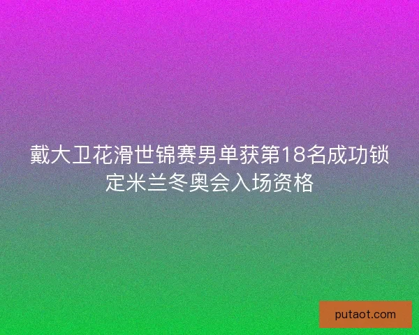 戴大卫花滑世锦赛男单获第18名成功锁定米兰冬奥会入场资格 戴大卫花滑世锦赛男单获第18名成功锁定米兰冬奥会入场资格