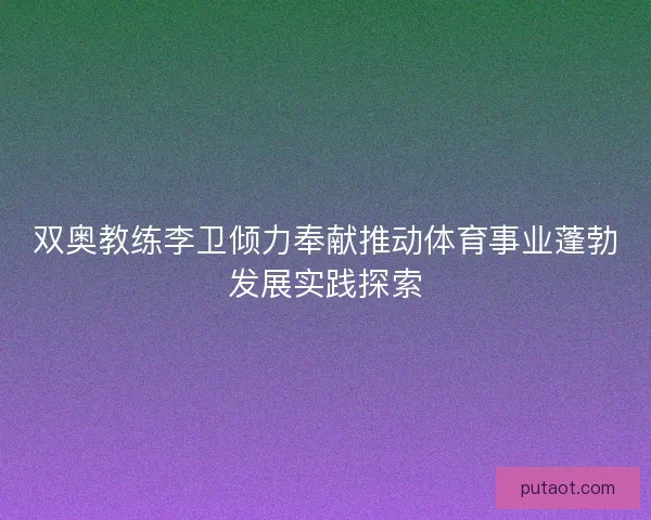 双奥教练李卫倾力奉献推动体育事业蓬勃发展实践探索