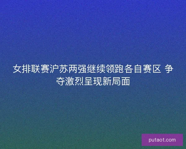 女排联赛沪苏两强继续领跑各自赛区 争夺激烈呈现新局面
