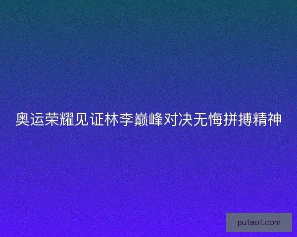 奥运荣耀见证林李巅峰对决无悔拼搏精神 奥运荣耀见证林李巅峰对决无悔拼搏精神