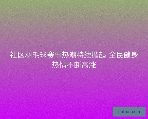 社区羽毛球赛事热潮持续掀起 全民健身热情不断高涨 社区羽毛球赛事热潮持续掀起 全民健身热情不断高涨