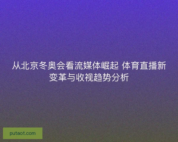 从北京冬奥会看流媒体崛起 体育直播新变革与收视趋势分析 从北京冬奥会看流媒体崛起 体育直播新变革与收视趋势分析