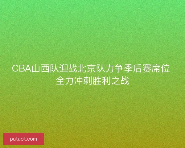 CBA山西队迎战北京队力争季后赛席位 全力冲刺胜利之战 CBA山西队迎战北京队力争季后赛席位 全力冲刺胜利之战