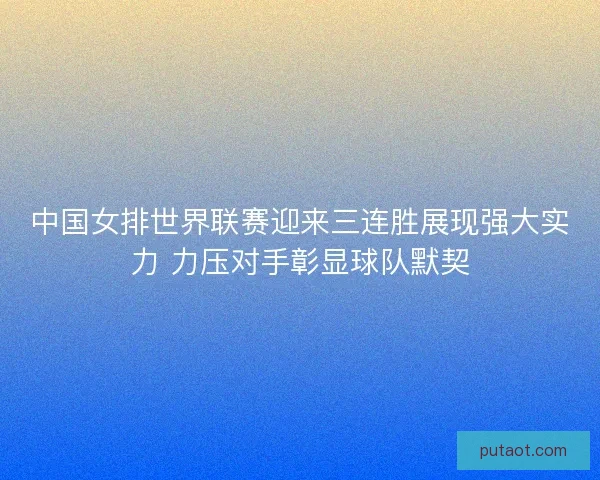中国女排世界联赛迎来三连胜展现强大实力 力压对手彰显球队默契 中国女排世界联赛迎来三连胜展现强大实力 力压对手彰显球队默契