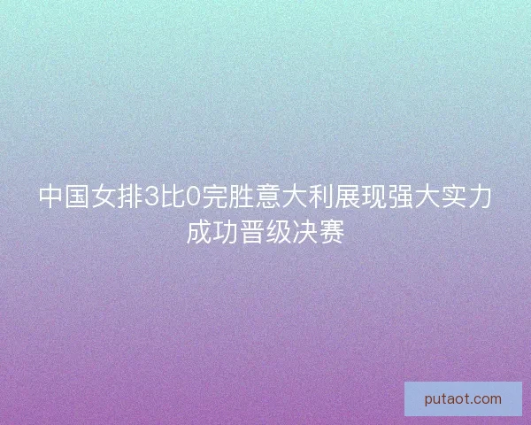 中国女排3比0完胜意大利展现强大实力成功晋级决赛 中国女排3比0完胜意大利展现强大实力成功晋级决赛