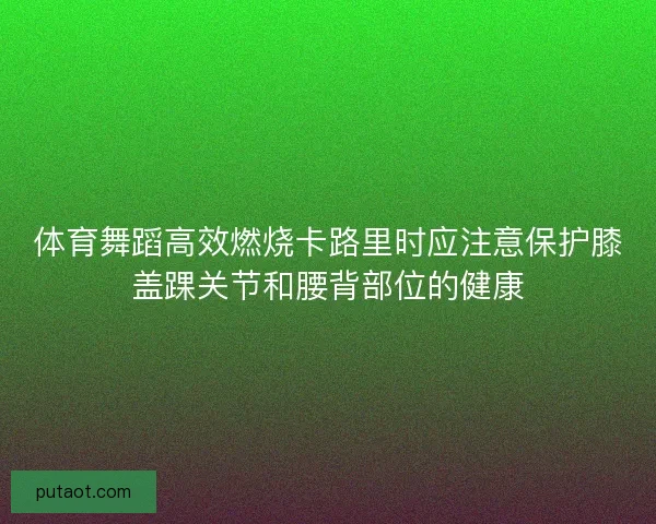 体育舞蹈高效燃烧卡路里时应注意保护膝盖踝关节和腰背部位的健康 体育舞蹈高效燃烧卡路里时应注意保护膝盖踝关节和腰背部位的健康