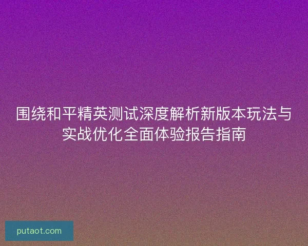 围绕和平精英测试深度解析新版本玩法与实战优化全面体验报告指南 围绕和平精英测试深度解析新版本玩法与实战优化全面体验报告指南