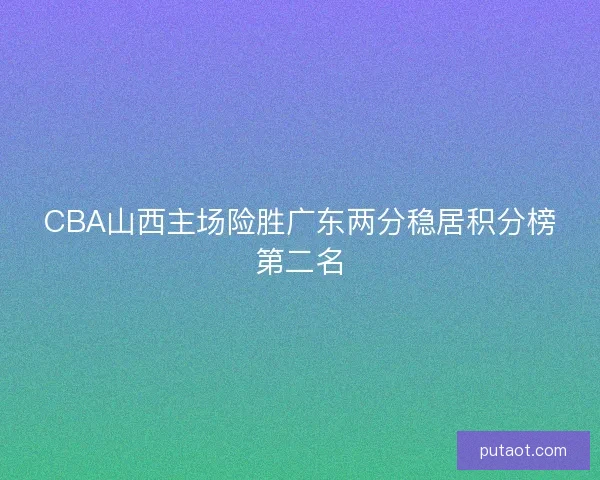 CBA山西主场险胜广东两分稳居积分榜第二名 CBA山西主场险胜广东两分稳居积分榜第二名